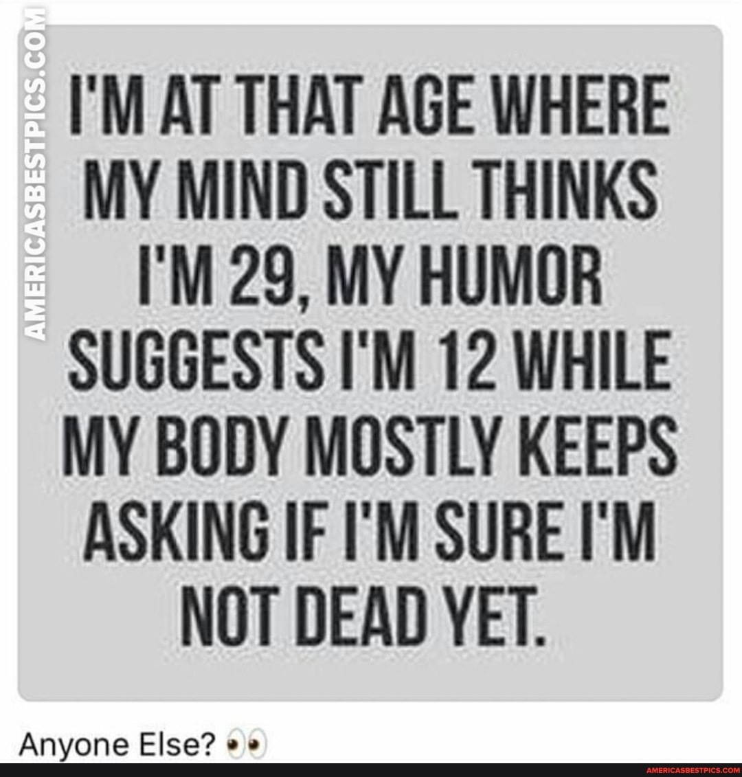 AMERICASBESTPICS.CO
I'M AT THAT AGE WHERE MY MIND STILL THINKS I'M 29, MY HUMOR SUGGESTS I'M 12 WHILE MY BODY MOSTLY KEEPS ASKING IF I'M SURE I'M NOT DEAD YET.
Anyone Else?