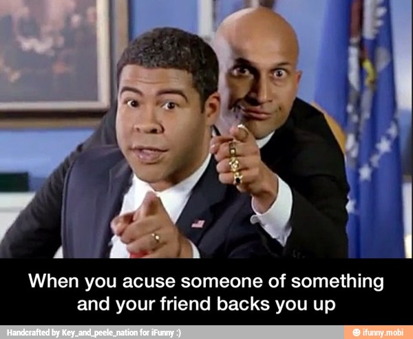 When you acuse someone of something
and your friend backs you up - When you acuse someone of something and your friend backs you up