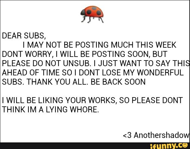DEAR SUBS,
I MAY NOT BE POSTING MUCH THIS WEEK
DONT WORRY, I WILL BE POSTING SOON, BUT
PLEASE DO NOT UNSUB. I JUST WANT T0 SAY THIS
AHEAD OF TIME SO I DONT LOSE MY WONDERFUL
SUBS. THANK YOU ALL. BE BACK SOON
IWILL BE LIKING YOUR WORKS, SO PLEASE DONT
THINK IM A LYING WHORE.
<3 Anothershado
