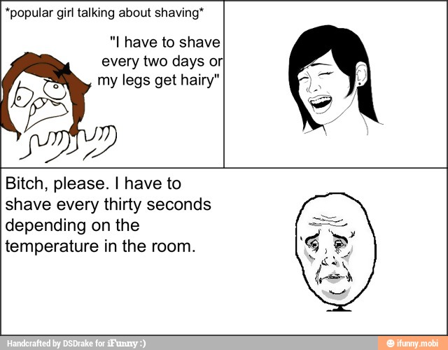*popular girl talking about shaving*
"I have to shave
every two days orI
my legs get hairy" a
hum
Bitch, please. I have to
shave every thirty seconds
depending on the
temperature in the room.