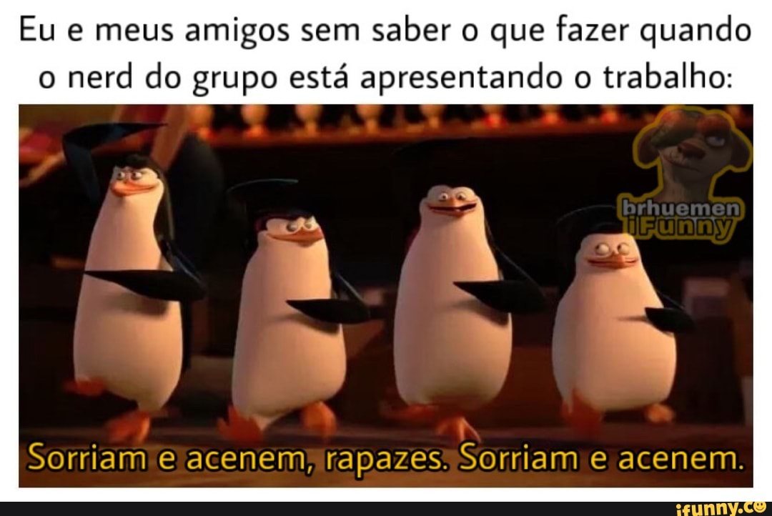 Eu e meus amigos sem
saber o que fazer quando
o
nerd do grupo está apresentando o
trabalho: