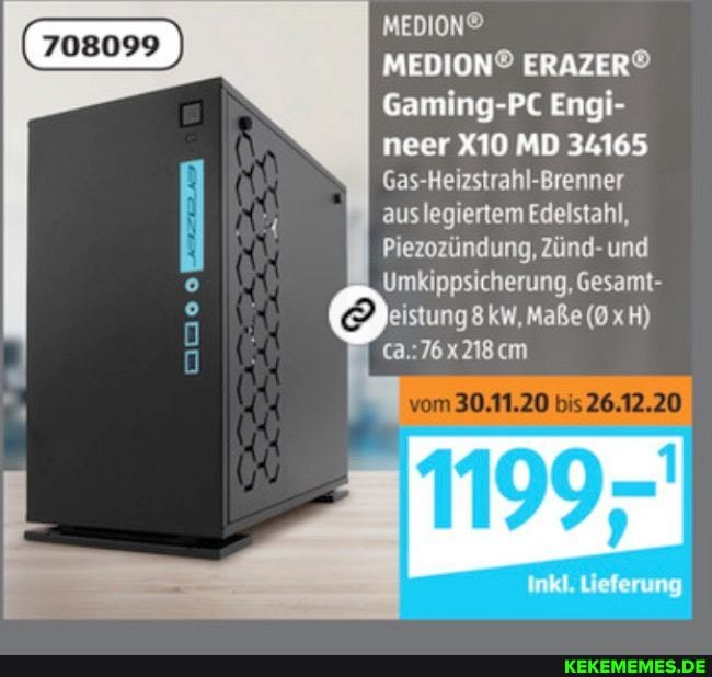 Gaming-PC Engi- neer MD 34165
Gas-Heizstrahl-Brenner aus legiertem Edelstahl,
Piezozündung, Zünd- und
Umkippsicherung, Gesamt- eistung8 kW, Maße H)
vom 30.11.20 bis 26.12.20
Inkl. Lieferung