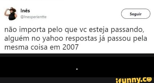 não importa pelo que vc esteja passando,
alguém no yahoo respostas já passou pela
mesma coisa em 2007 - .