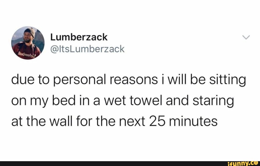 due to personal reasons will be sitting on my bed in a wet towel and staring at the wall for the next 25 minutes
