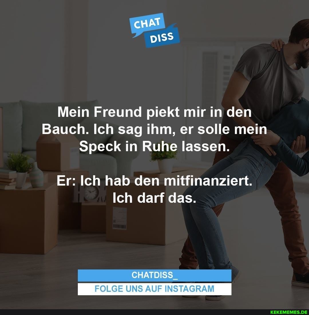 cHAT
Mein Freund piekt mir in den
Bauch. Ich sag ihm, er solle mein
Speck in Ruhe lassen.
Er: Ich hab den mitfinanziert.
Ich darf das.
CHATDISS
FOLGE UNS AUF INSTAGRAM