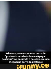 Kélmano parem com essa até pegar
"postando uma foto do cu até pegar destaque" tão poluindo o coletivo enunca - Krl mano parem com essa porra de "postando uma foto do cu até pegar destaque" tão poluindo o coletivo e nunca chegam na porra do destaque