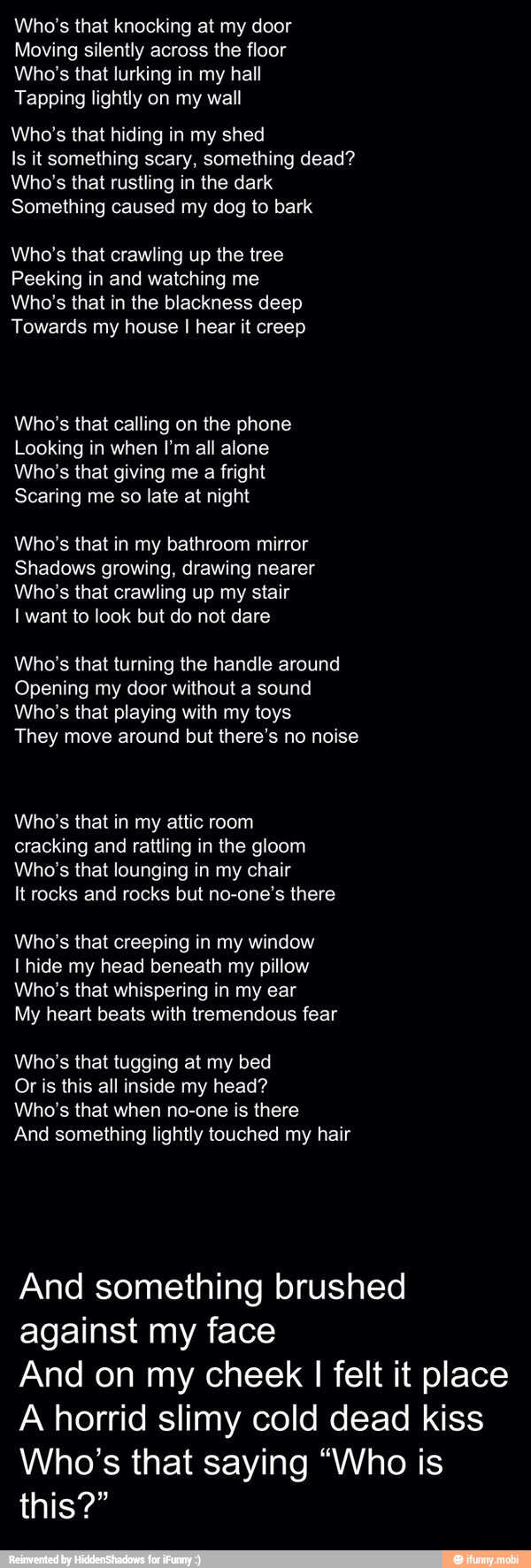 Who's that knocking at my door
Moving silently across the floor
Who's that lurking in my hall
Tapping lightly on my wall
Who's that hiding in my shed
Is it something scary, something dead?
Who's that rustling in the dark
Something caused my dog to bark
Who's that crawling up the tree
Peeking in and watching me
Who's that in the blackness deep
Towards my house I hear it creep
Who's that calling on the phone
Looking in when I'm all alone
Who's that giving me a fright
Scaring me so late at night
Who's that in my bathroom mirror
Shadows growing, drawing nearer
Who's that crawling up my stair
I want to look but do not dare
Who's that turning the handle around
Opening my door without a sound
Who's that playing with my toys
They move around but there's no noise
Who's that in my attic room
cracking and rattling in the gloom
Who's that lounging in my chair
Itrocks and rocks but no-one's there
Who's that creeping in my window
I hide my head beneath my pillow
Who's that whispering in my ear
My heart beats with tremendous fear