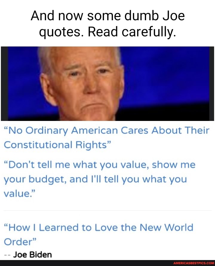 And now some dumb Joe quotes. Read carefully.
"No Ordinary American Cares About Their
Constitutional Rights"
"Don't tell me what you value, show me your budget, and I'll tell you what you
value."
"How I Learned to Love the New World
Order"
Joe Biden