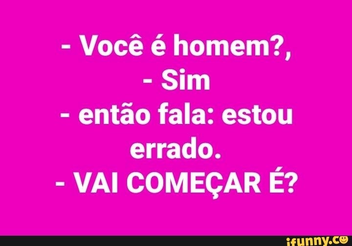 Você é homem?,
Sim
então fala: estou
errado.
VAI COMEÇAR É?