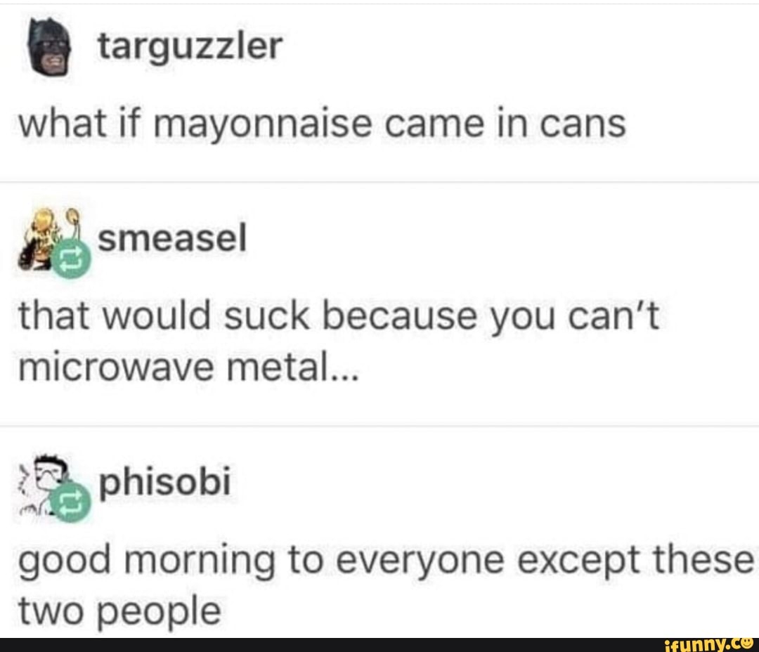 . targuzzler
what if mayonnaise came in cans
that would suck because you can't
microwave metal...
good morning to everyone except these
two people