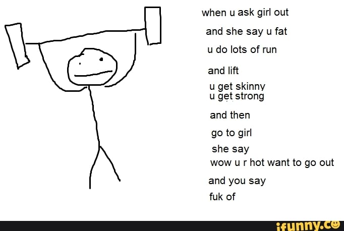 when u ask girl out
and she say u fat
u do lots of run
and lift
u get skinny
u get strong
and then
go to girl
she say
wow u r hot want to go out
and you say
fuk of