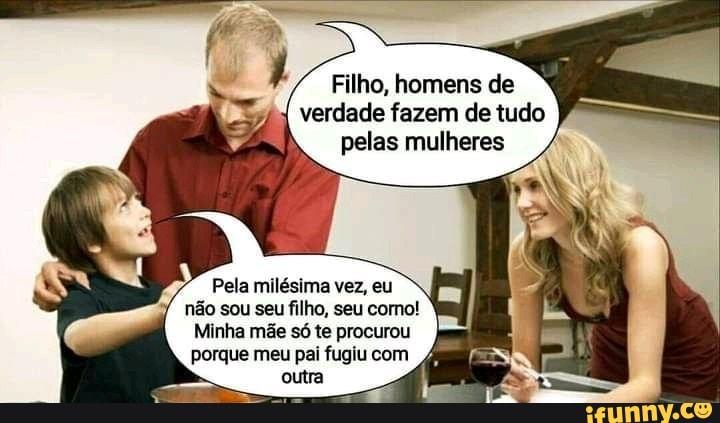 Filho, homens de verdade fazem de tudo pelas mulheres
Pela milésima vez, eu não sou seu filho, seu como!
Minha mãe só te procurou porque meu pai fugiu com outra