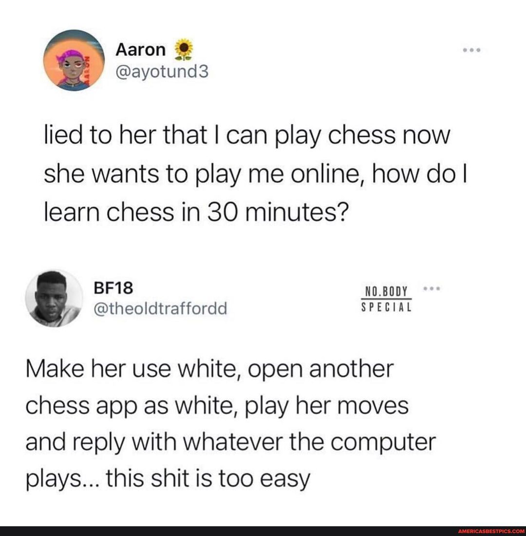 Aaron
@ayotund3
lied to her that I can play chess now she wants to play me online, how do I I learn chess in 30 minutes?
BF18
@theoldtraffordd SPECIAL
Make her use white, open another chess app as white, play her moves and reply with whatever the computer plays... this shit is too easy