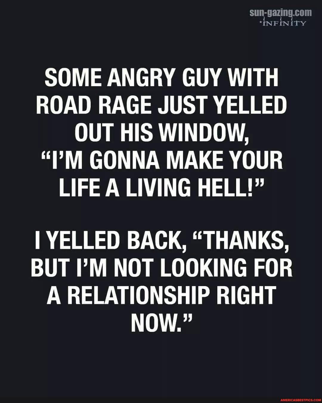 *INFINITY
SOME ANGRY GUY WITH ROAD RAGE JUST YELLED OUT HIS WINDOW,
"?M GONNA MAKE YOUR LIFE A LIVING HELL!"
I YELLED BACK, "THANKS,
BUT I'M NOT LOOKING FOR A RELATIONSHIP RIGHT NOW."