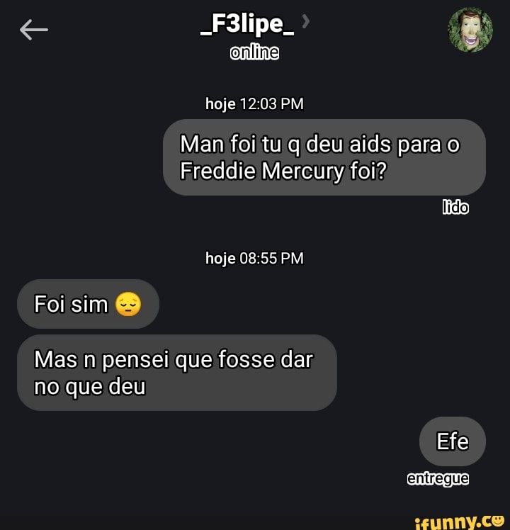 -F3lipe.
hoje PM
Man foi tu q deu aids para o
Freddie Mercury foi?
lido) hoje PM Foi sim
Mas n pensei que fosse dar no que deu
Efe
