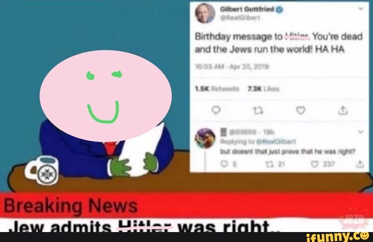 Gotttried
Birthday message to You're dead and the Jews run the world! HA HA
Gossnt that just prove that he was right?
Breaking News
law admite wac rinht