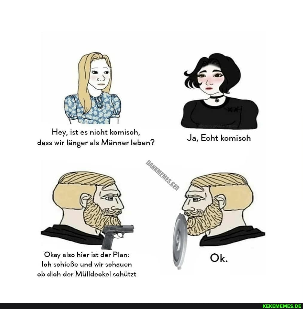Hey, ist es nicht komisch,
Ja, Echt komisch
dass wir länger als Männer leben?
Okay also hier ist der Plan: loh schieße und wir schauen ob dich der Mülldeckel schützt