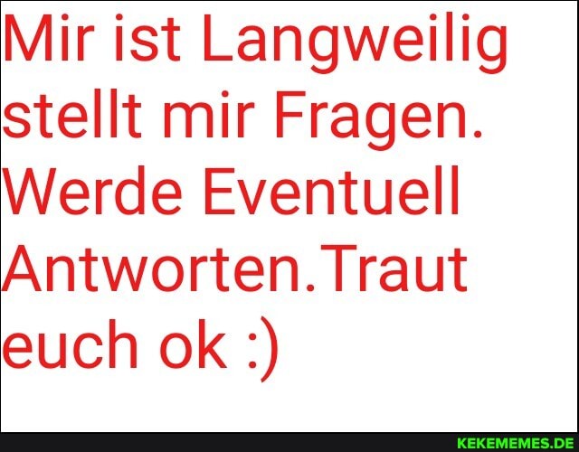 Mir ist Langweilig stellt mir Fragen.
Werde Eventuell
Antworten. Traut euch ok