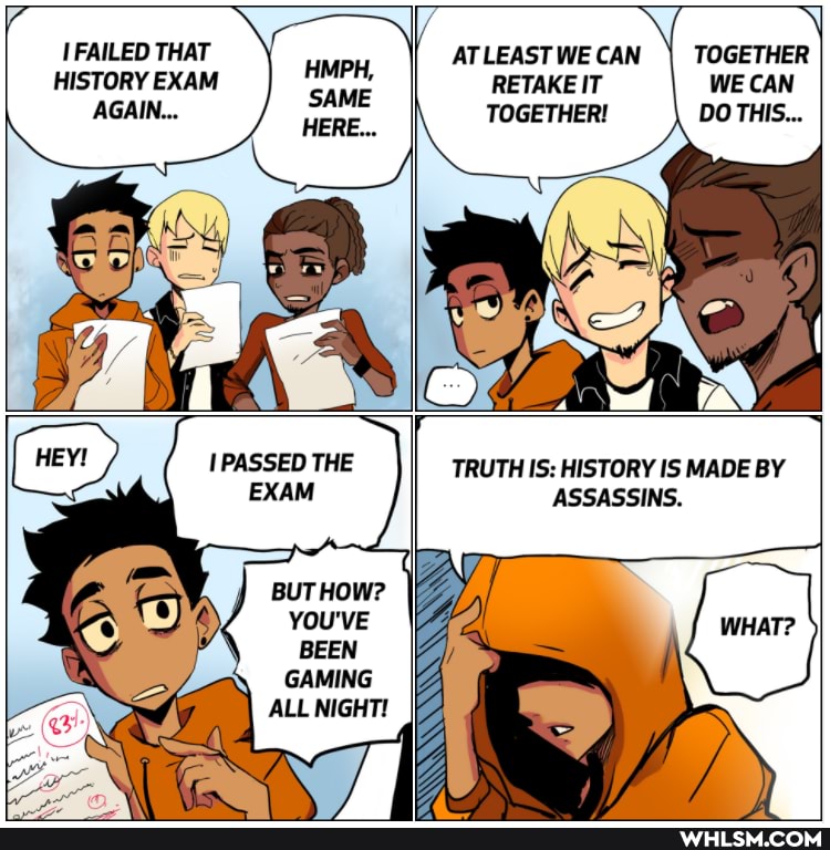 FAILED THAT HISTORY EXAM
AGAIN...
HMPH,
SAME
ATLEAST WE CAN
TOGETHER!
RETAKE IT
TOGETHER WE CAN
PASSED THE EXAM
BUT HOW?
YOU'VE BEEN GAMING ALL NIGHT!
TRUTH IS: HISTORY IS MADE BY
ASSASSINS.