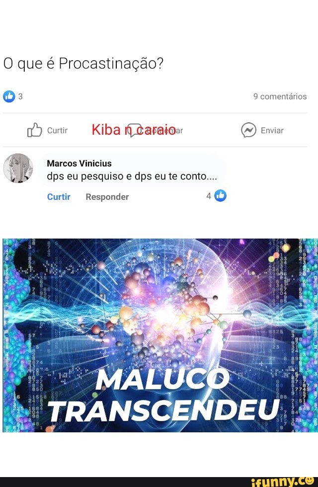 O que é Procastinação?
oO:
9 comentários
curtir Kiba Zaraio Enviar
Marcos Vinicius dps eu pesquiso e dps eu te conto...
Curtir Responder 10
MALUCO
TRANSCENDEU