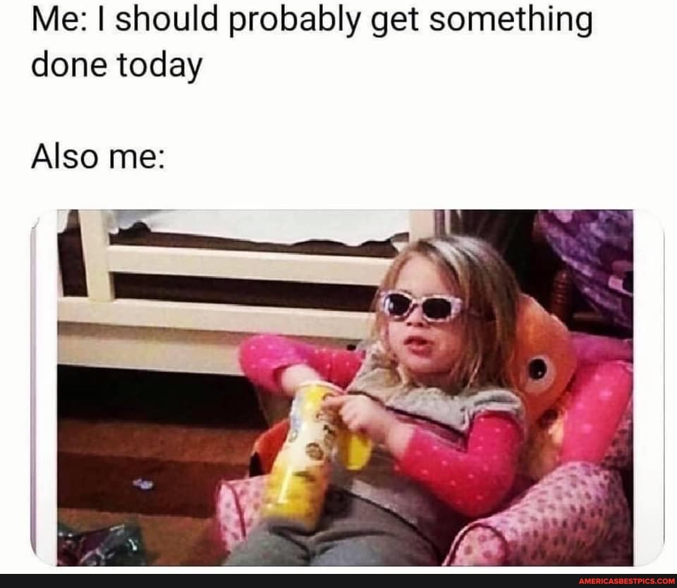 Me: I should probably get something done today
Also me: