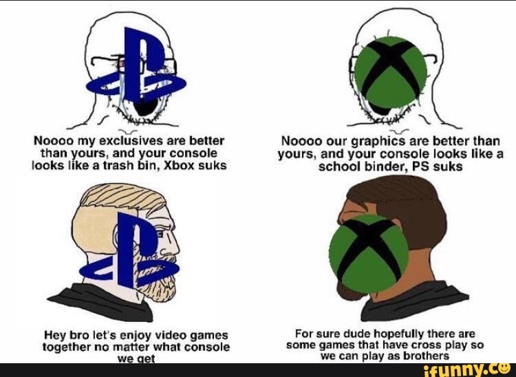 x
exclusives
are better Noooo our
graphics are better than
than yours, and your console yours, and your console looks like a
looks like a trash bin, Xbox suks school binder, PS suks
Hey bro let's enjoy video games For sure dude hopefully there are
together no matter what console some games that have cross play so
we cet we can play as brothers