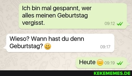 Ich bin mal gespannt, wer alles meinen Geburtstag vergisst. 0912
Wieso? Wann hast du denn
Geburtstag?
Heute