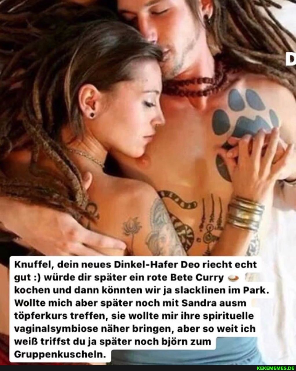 Knuffel, dein neues Dinkel-Hafer Deo riecht echt gut würde dir später ein rote Bete Curry kochen und dann könnten wir ja slacklinen im Park.
Wollte mich aber später noch mit Sandra ausm töpferkurs treffen, sie wollte mir ihre spirituelle vaginalsymbiose näher bringen, aber so weit ich weiß triffst du ja später noch björn zum
Gruppenkuscheln.