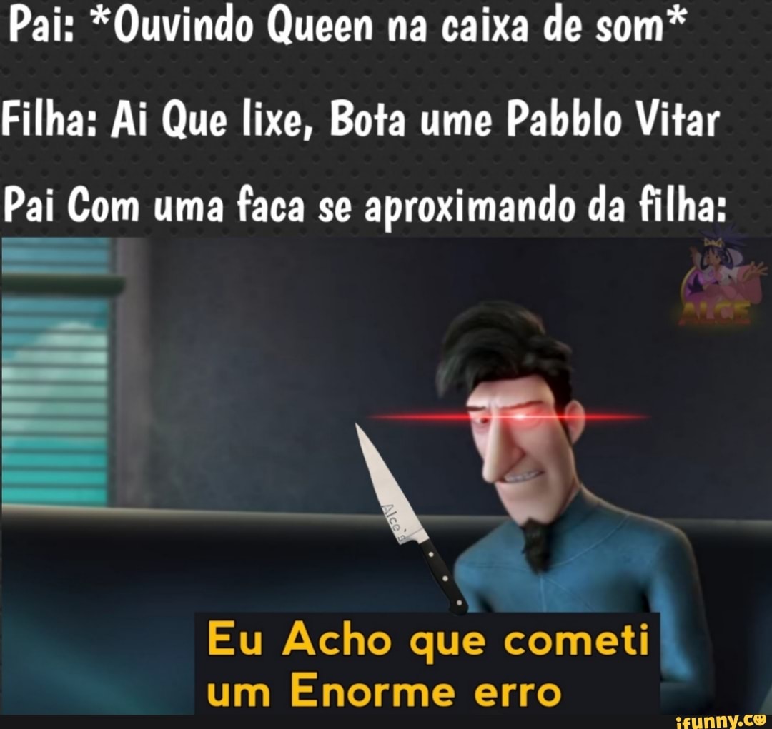 Pai: *Ouvindo Queen na caixa de som*
Filha: Ai Que lixe, Bota ume Pabblo Vitar
Pai Com uma faca se aproximando da filha:
Eu Acho que cometi um Enorme erro
