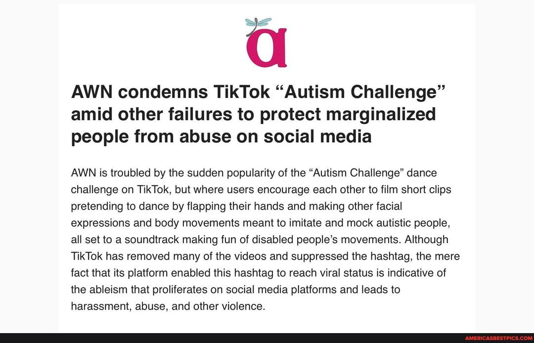 AWN condemns TikTok "Autism Challenge" amid other failures to protect marginalized people from abuse on social media
AWN is troubled by the sudden popularity of the "Autism Challenge" dance challenge on TikTok, but where users encourage each other to film short clips pretending to dance by flapping their hands and making other facial expressions and body movements meant to imitate and mock autistic people, all set to a soundtrack making fun of disabled people's movements. Although
TikTok has removed many of the videos and suppressed the hashtag, the mere fact that its platform enabled this hashtag to reach viral status is indicative of the ableism that proliferates on social media platforms and leads to harassment, abuse, and other violence.