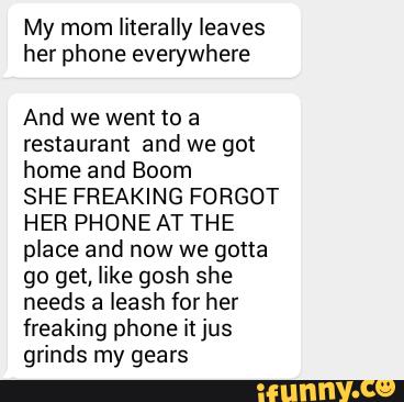 My mom literally leaves
her phone everywhere
And we wem to a
restaurant and we got
home and Boom
SHE FREAKING FORGOT
HER PHONE AT THE
place and now we gotta
go get, like gosh she
needs a leash for her
freaking phone itjus
grinds my gears