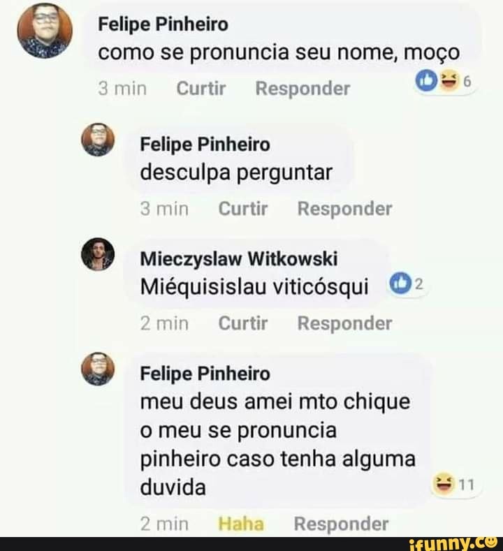 Q Felipe Pinheiro como se pronuncia seu nome, moço
;min Curtir Responder
Felipe Pinheiro desculpa perguntar
3 min Curtir Responder
Mieczyslaw Witkowski
Miéquisislau viticósqui O>
2min Curtir Responder
Felipe Pinheiro
meu deus amei mio chique
o meu se pronuncia
pinheiro caso tenha alguma duvida mm
min Haha Responder