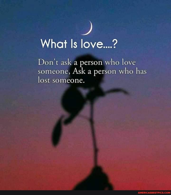What Is love....?
Don't ask a person who love someone, Ask a person who has lost someone.