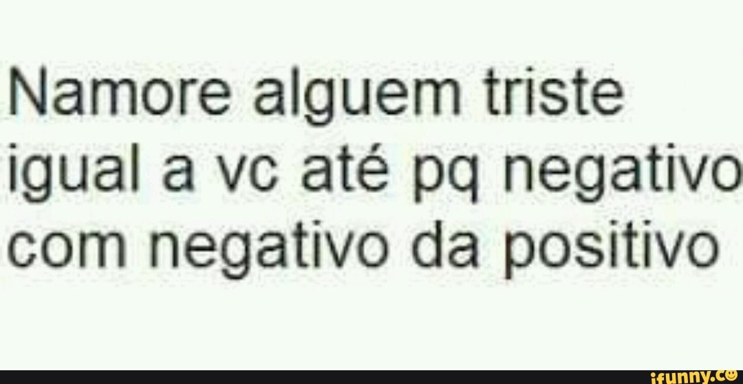 Namore alguem triste
igual a vc até pq negativo
com negativo da positivo