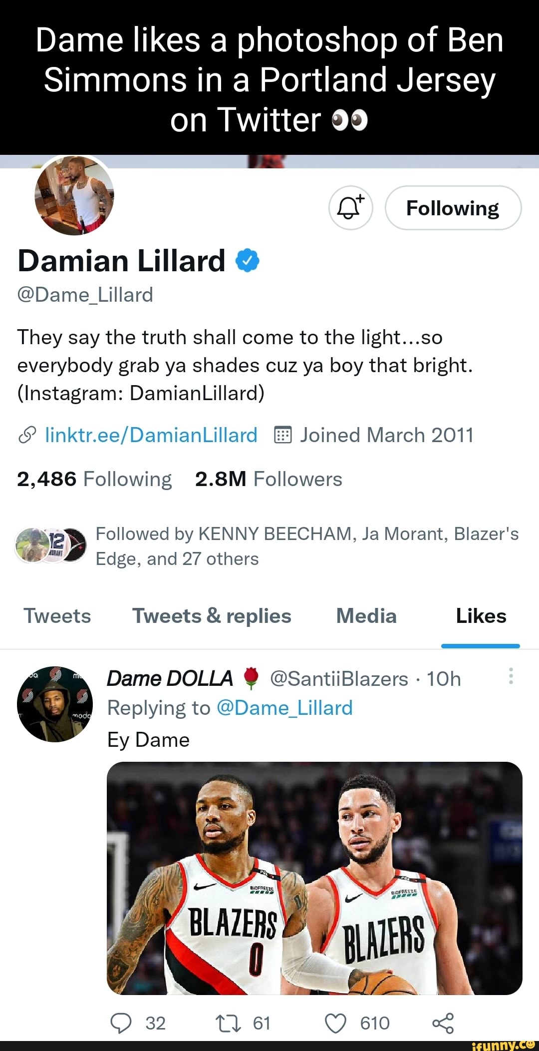 Dame likes a photoshop of Ben Simmons in a Portland Jersey on Twitter 99 Following Damian Lillard @ @Dame Lillard They say the truth shall come to the light...so everybody grab ya shades cuz ya boy that bright. (Instagram: DamianLillard) Joined March 2011 2,486 Following 2.8M Followers Followed by KENNY BEECHAM, Ja Morant, Blazer's Edge, and 27 others Tweets Tweets & replies Media Likes Dame DOLLA @SantiiBlazers - Replying to @Dame Lillard 32 io Ey Dame