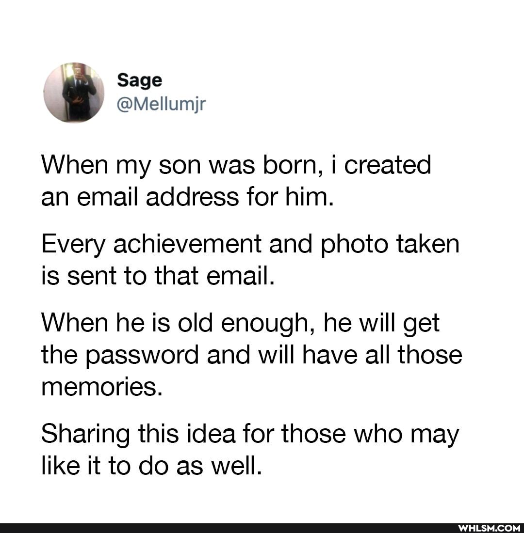 Sage
@Mellumjr
When my son was born, i created an email address for him.
Every achievement and photo taken is sent to that email.
When he is old enough, he will get the password and will have all those memories.
Sharing this idea for those who may like it to do as well.