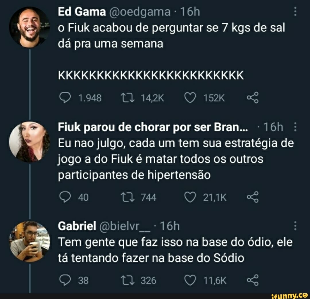 Ed Gama (Doedgama o Fiuk acabou de perguntar se 7 kgs de sal dá pra uma semana
KKKKKKKKKKKKKKKKKKKKKKKK
(O UR 77 Te
Fiuk parou de chorar por ser Bran...
Eu nao julgo, cada um tem sua estratégia de jogo a do Fiuk é matar todos os outros participantes de hipertensão
tl 744
40
Gabriel (Dbielvr
Tem gente que faz isso na base do ódio, ele tá tentando fazer na base do Sódio
326
Es