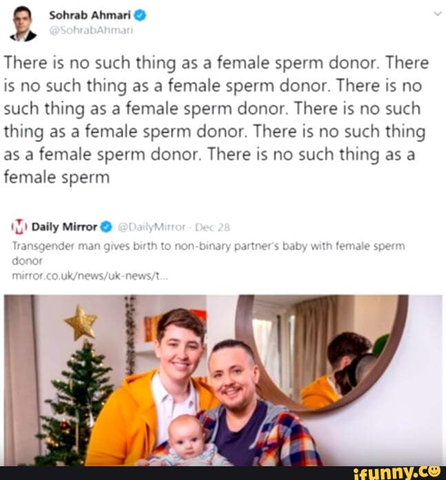 There is no such thing as a female sperm donor. There
is no such thing as a female sperm donor. There is no
such thing as a female sperm donor. There is no such
thing as a female sperm donor. There is no such thing
as a female sperm donor. There is no such thing as a
female sperm
Y
11) Daily Mirror €)
Transgender man gives birth to non-binary partner's baby with female sperm
do
mirror.co.uk/news/uk-news/t
