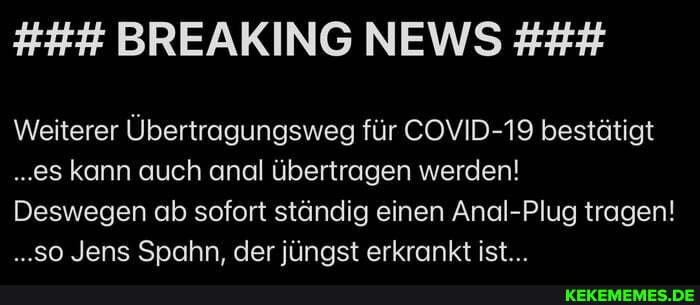 Weiterer Übertragungsweg für COVID-19 bestätigt
..es kann auch anal übertragen werden!
Deswegen ab sofort ständig einen Anal-Plug tragen!
..so Jens Spahn, der jüngst erkrankt ist...