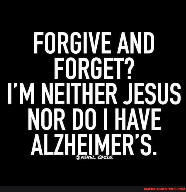 FORGIVE AND FORGET?
I'M NEITHER JESUS NOR DO HAVE ALZHEIMER'S.