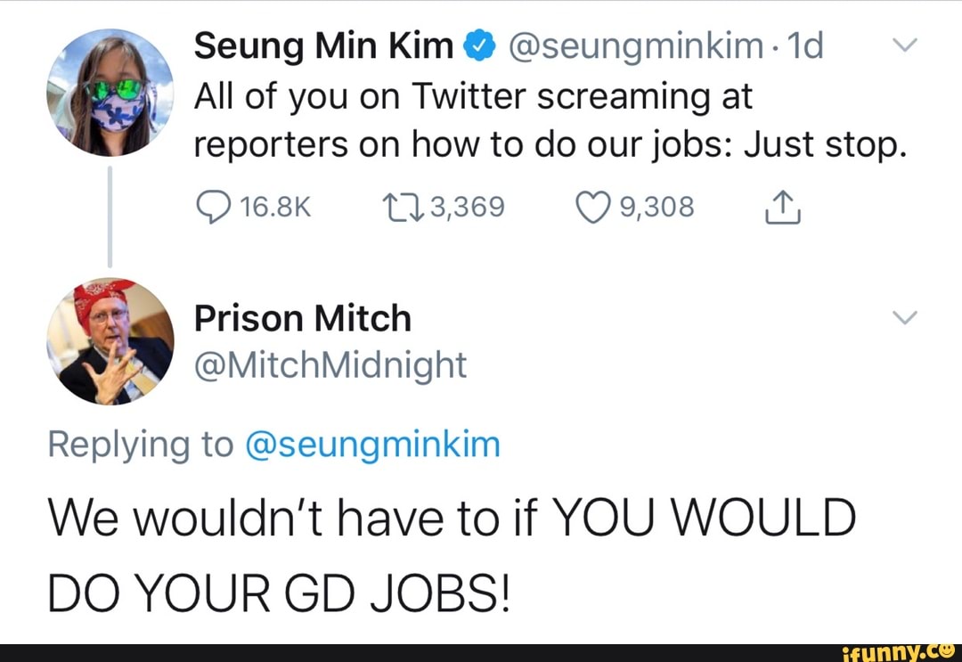 h Seung Min Kim @seungminkim- 1d
All of you on Twitter screaming at
reporters on how to do our jobs: Just stop.
Replying to @seungminkim
We wouldn't have to if YOU WOULD
DO YOUR GD JOBS!