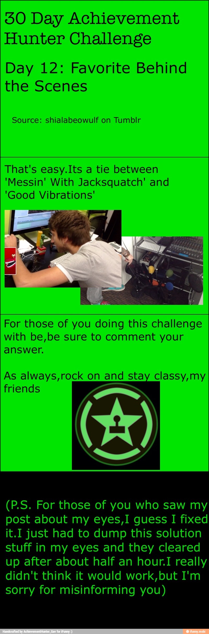 30 Day Achievement
Hunter Challenge
Day 12: Favorite Behind
the Scenes
Source: shialabeowulf on Tumblr
That's easy.Its a tie between
'Messin' With Jacksquatch' and
'Good Vibrations'
For those of you doing this challenge
with be,be sure to comment your
answer.
As always,rock on and stay classy,my
friends