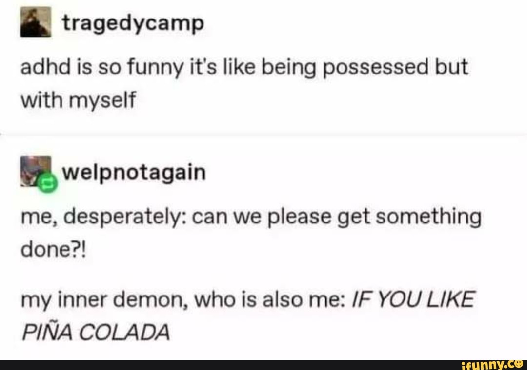 a tragedycamp
adhd is so funny it's like being possessed but
with myself welpnotagain
me, desperately: can we please get something
my inner demon, who is also me: /F YOU LIKE
PIÑA COLADA