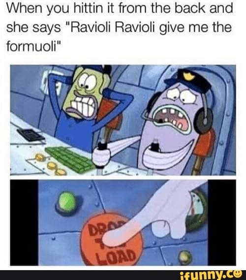 When you hittin it from the back and
she says "Ravioli Ravioli give me the
formuoli"