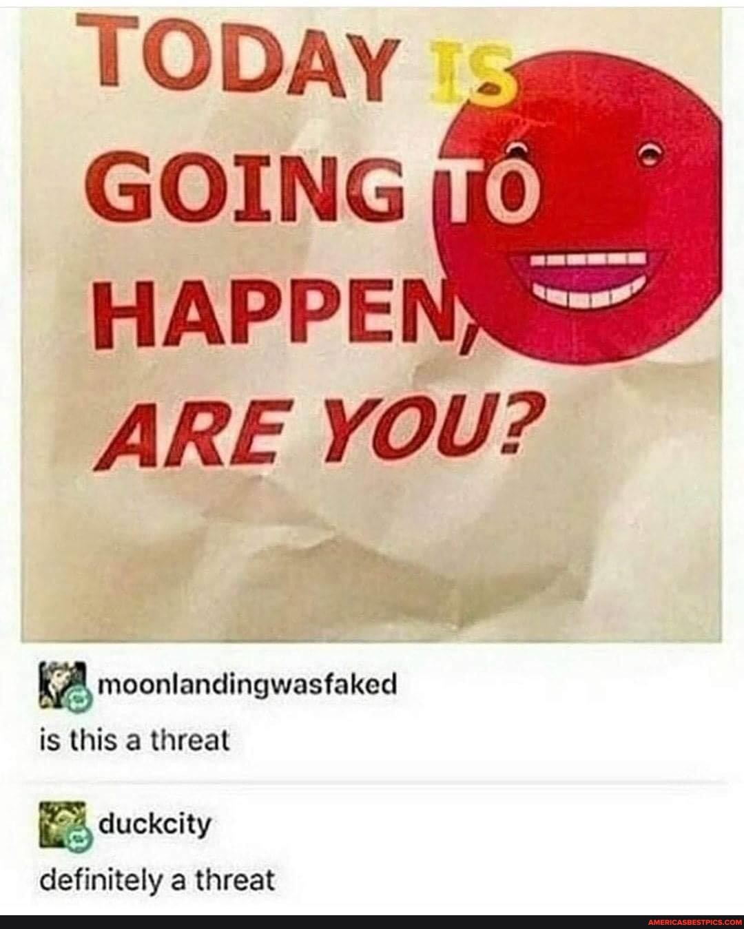 TODAY i:
GOING HAPPEI ARE YOU?
moonlandingwasfaked is this a threat
duckcity definitely a threat