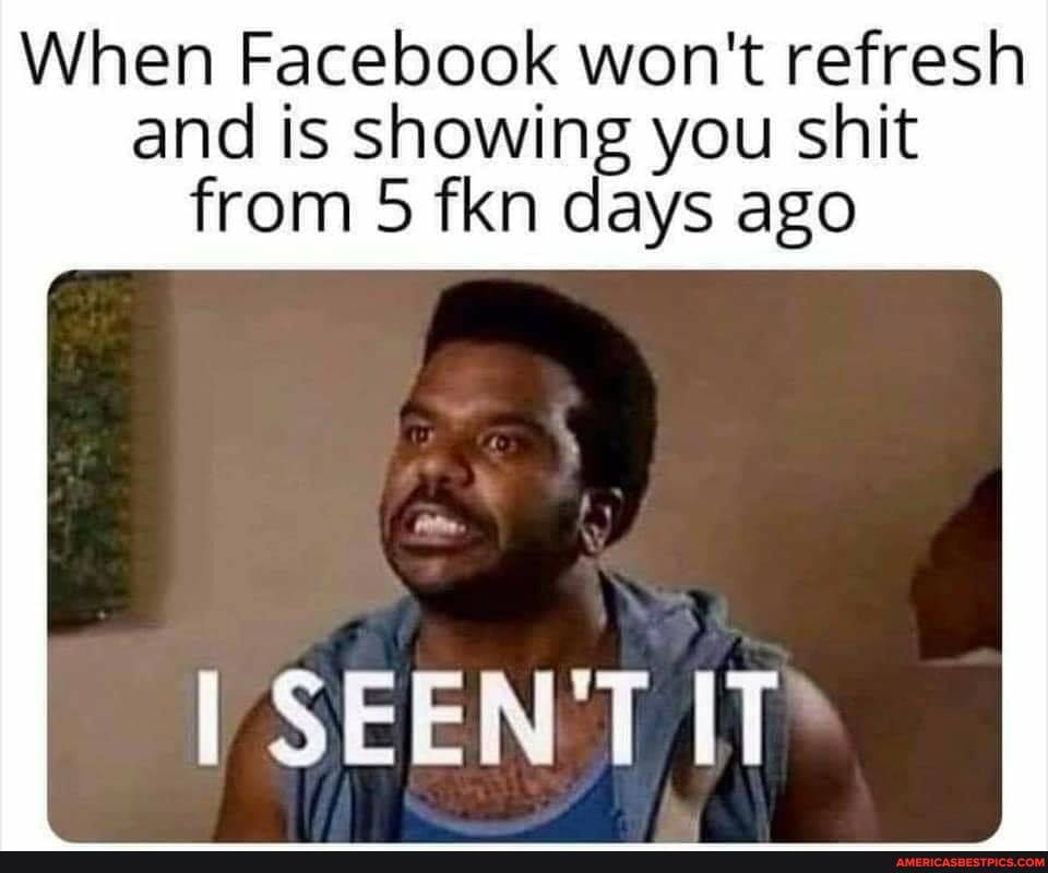 When Facebook won't refresh and is showing you shit
from 5 fkn days ago
SEEN T IT