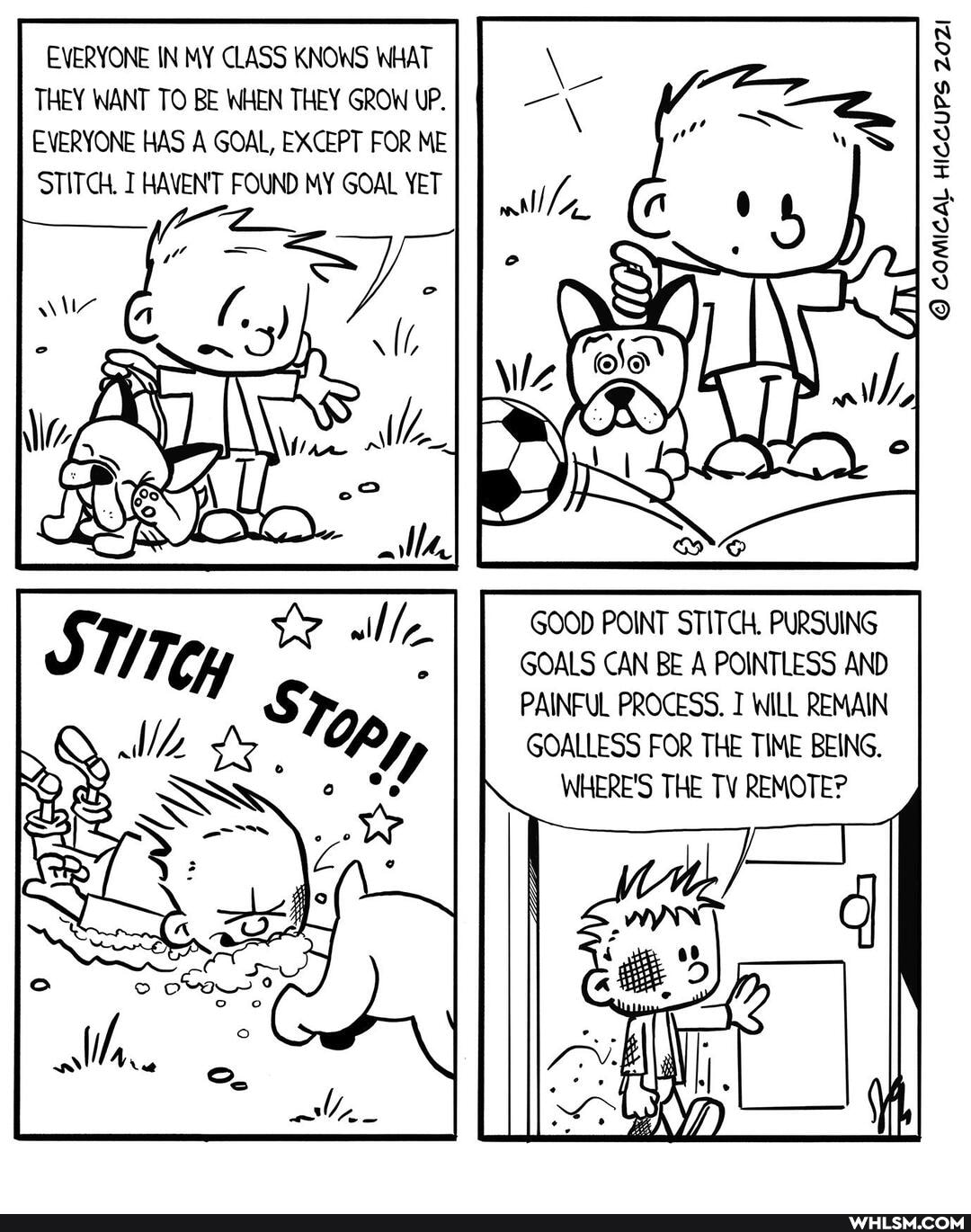 EVERYONE IN MY CLASS KNOWS WHAT THEY WANT TO BE WHEN THEY GROW UP.
EVERYONE HAS A GOAL, EXCEPT FOR ME STITCH. HAVEN'T FOUND MY GOAL YET
al
COMICAL HICCUPS 29021
GOOD POINT STITCH. PURSUING GOALS CAN BE A POINTLESS AND PAINFUL PROCESS. WILL REMAIN GOALLESS FOR THE TIME BEING.
WHERE'S THE TV REMOTE?