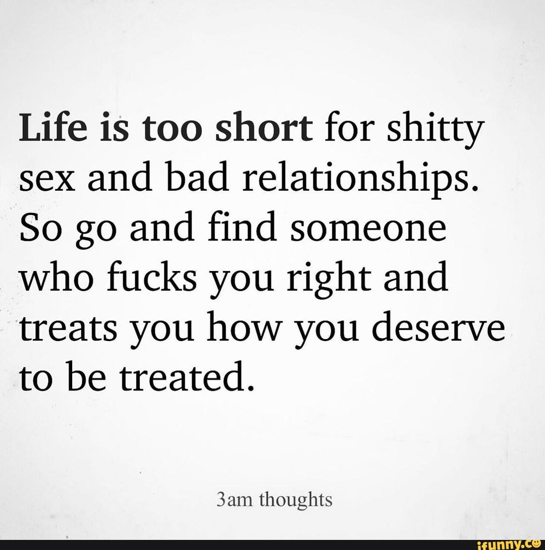 Life is too short for shitty sex and bad relationships. So go and find  someone who fucks you right and treats you how you deserve to be treated.  thoughts - iFunny