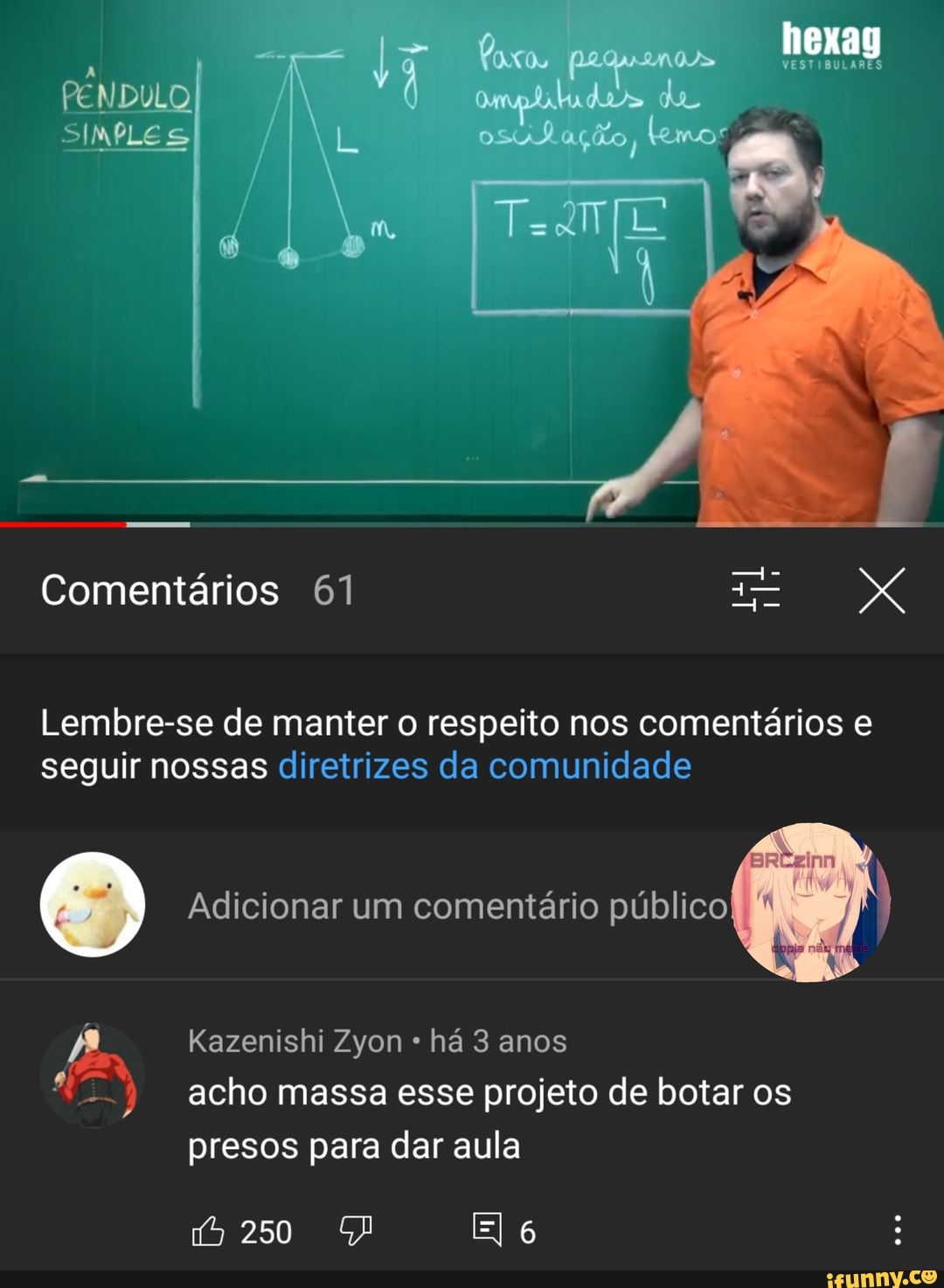 PENDULO de
INPLES L Bação, temor
Comentários 61
Lembre-se de manter o respeito nos comentários e seguir nossas diretrizes da comunidade
Adicionar um comentário público
Kazenishi Zyon há 3 anos acho massa esse projeto de botar os
presos para dar a
ula
250
El 6