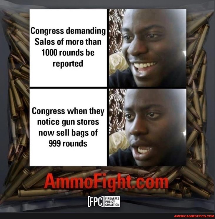 Congress demanding
Sales of more than
1000 rounds be reported
Congress when they notice gun stores now sell bags of
999 rounds
FIREARMS,
[COALITION